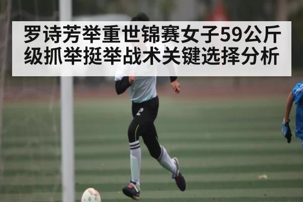 罗诗芳举重世锦赛女子59公斤级抓举挺举战术关键选择分析